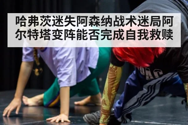 哈弗茨迷失阿森纳战术迷局阿尔特塔变阵能否完成自我救赎