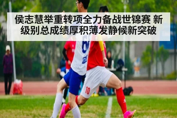 侯志慧举重转项全力备战世锦赛 新级别总成绩厚积薄发静候新突破