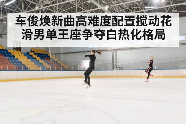 车俊焕新曲高难度配置搅动花滑男单王座争夺白热化格局